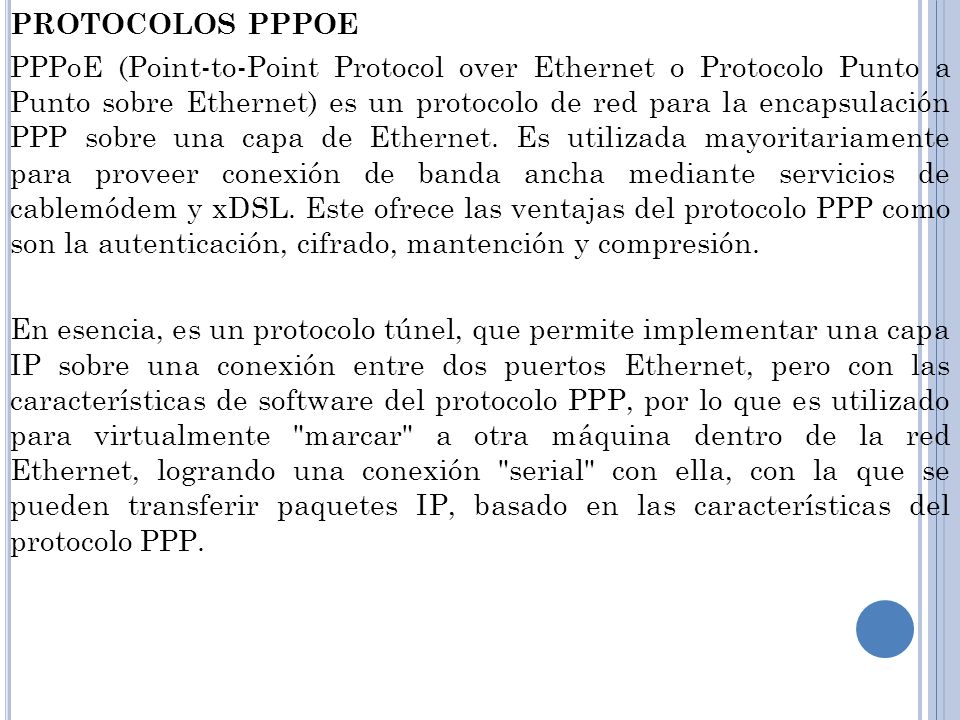 PROTOCOLOS PPPOE PPPoE (Point-to-Point Protocol over Ethernet o Protocolo Punto a Punto sobre Ethernet) es un protocolo de red para la encapsulación PPP sobre una capa de Ethernet.