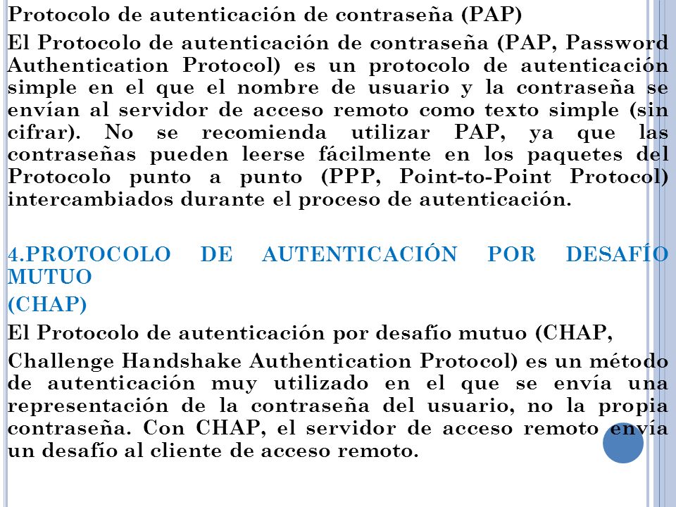 Protocolo de autenticación de contraseña (PAP) El Protocolo de autenticación de contraseña (PAP, Password Authentication Protocol) es un protocolo de autenticación simple en el que el nombre de usuario y la contraseña se envían al servidor de acceso remoto como texto simple (sin cifrar).