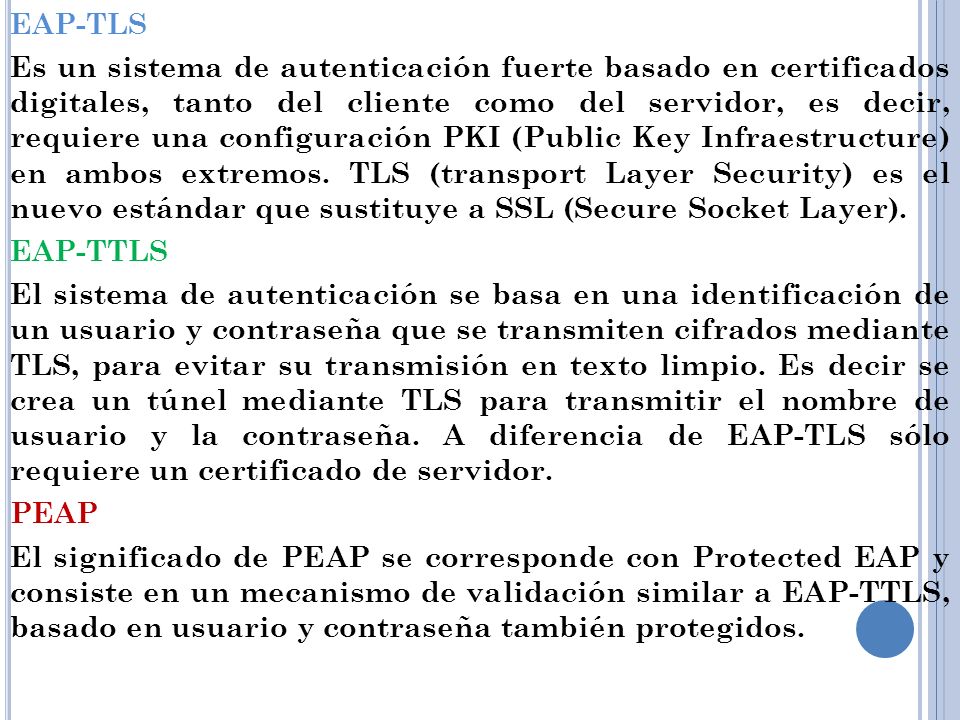 EAP-TLS Es un sistema de autenticación fuerte basado en certificados digitales, tanto del cliente como del servidor, es decir, requiere una configuración PKI (Public Key Infraestructure) en ambos extremos.