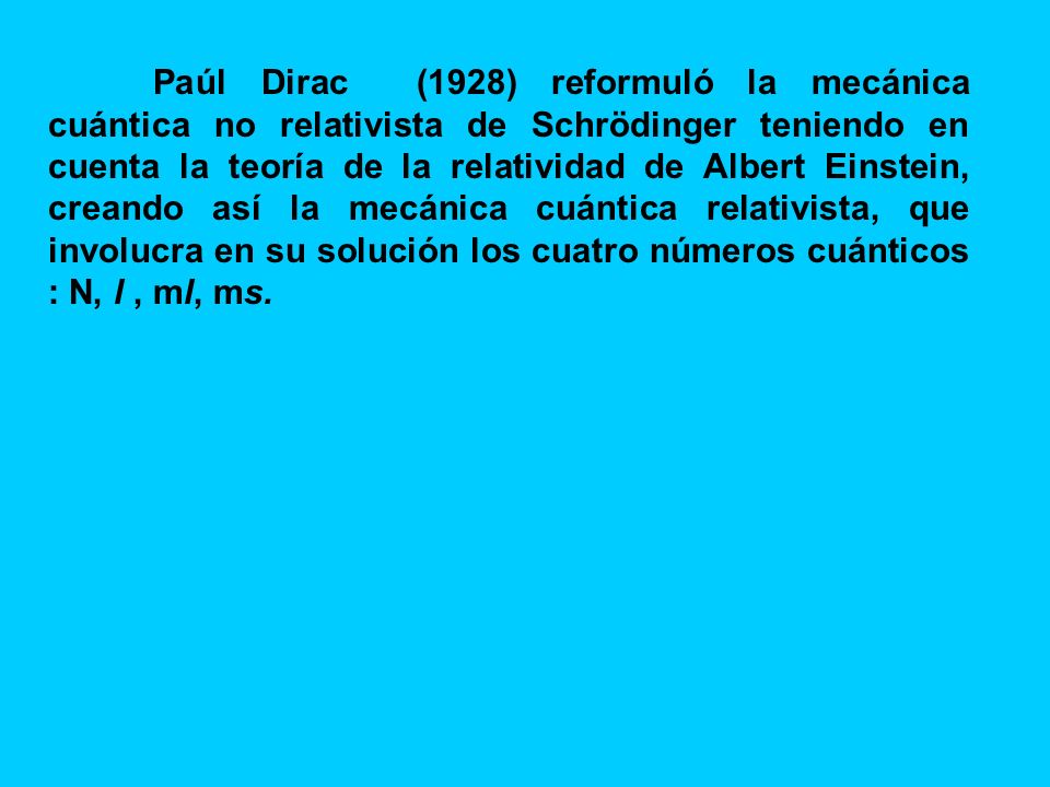Paúl Dirac (1928) reformuló la mecánica cuántica no relativista de Schrödinger teniendo en cuenta la teoría de la relatividad de Albert Einstein, creando así la mecánica cuántica relativista, que involucra en su solución los cuatro números cuánticos : N, l , ml, ms.