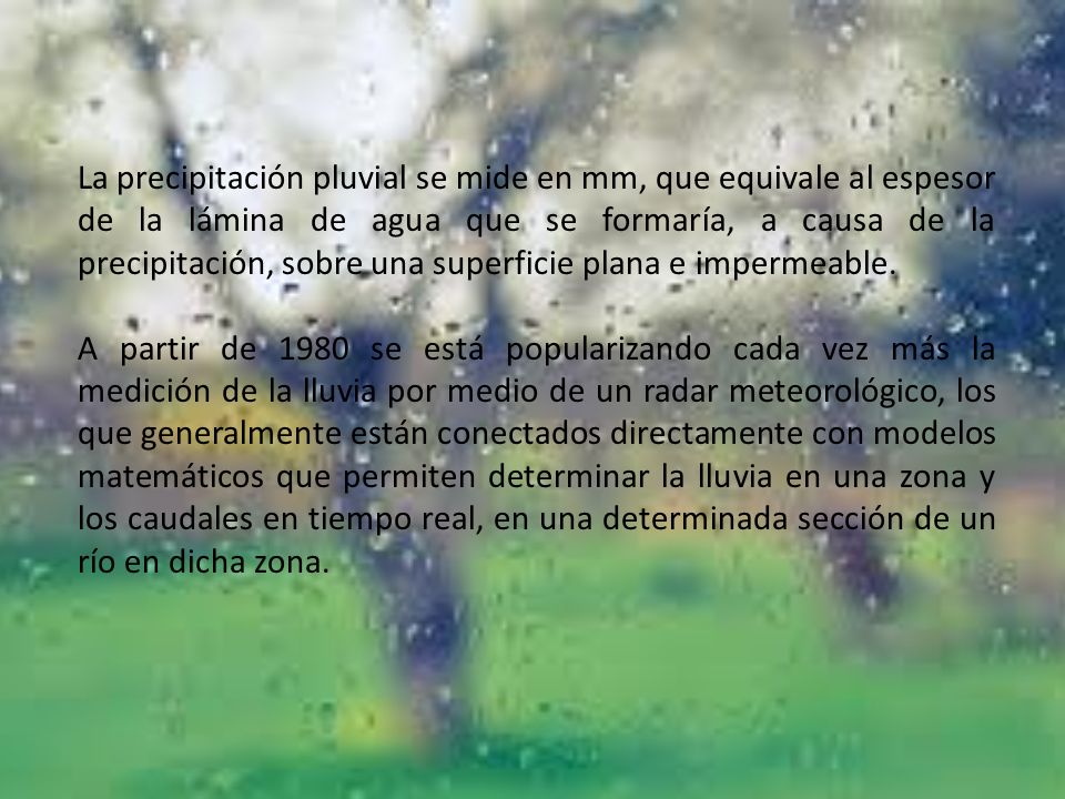 La precipitación pluvial se mide en mm, que equivale al espesor de la lámina de agua que se formaría, a causa de la precipitación, sobre una superficie plana e impermeable.