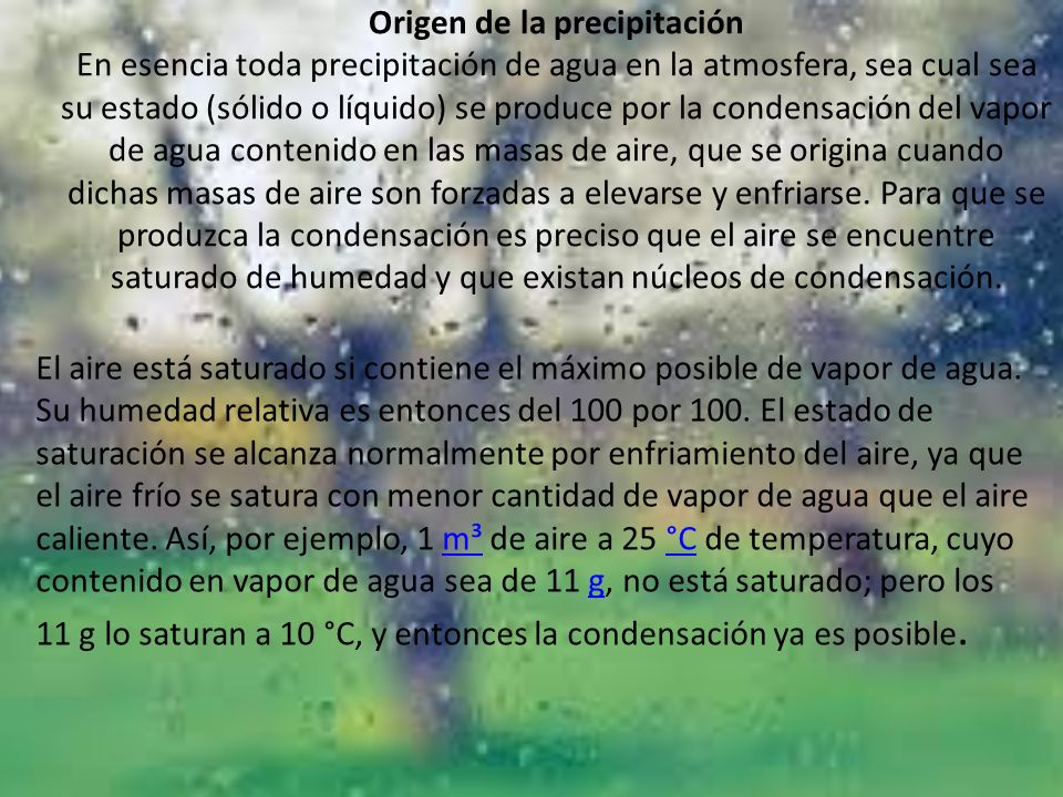 Origen de la precipitación En esencia toda precipitación de agua en la atmosfera, sea cual sea su estado (sólido o líquido) se produce por la condensación del vapor de agua contenido en las masas de aire, que se origina cuando dichas masas de aire son forzadas a elevarse y enfriarse. Para que se produzca la condensación es preciso que el aire se encuentre saturado de humedad y que existan núcleos de condensación.