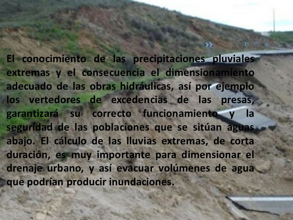 El conocimiento de las precipitaciones pluviales extremas y el consecuencia el dimensionamiento adecuado de las obras hidráulicas, así por ejemplo los vertedores de excedencias de las presas, garantizará su correcto funcionamiento y la seguridad de las poblaciones que se sitúan aguas abajo.