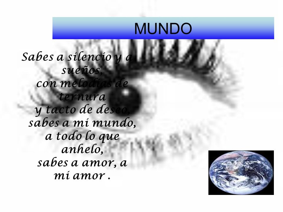 MUNDO Sabes a silencio y a sueños, con melodías de ternura y tacto de deseo, sabes a mi mundo, a todo lo que anhelo, sabes a amor, a mi amor .