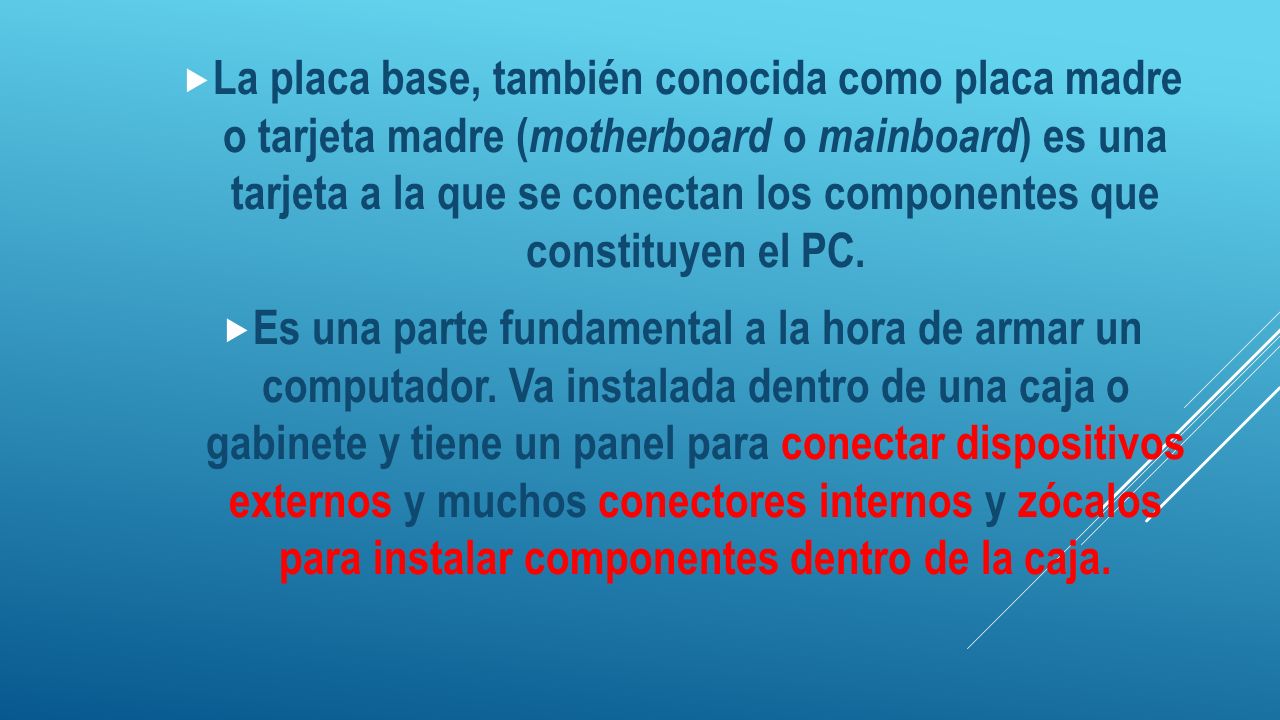 La placa base, también conocida como placa madre o tarjeta madre (motherboard o mainboard) es una tarjeta a la que se conectan los componentes que constituyen el PC.