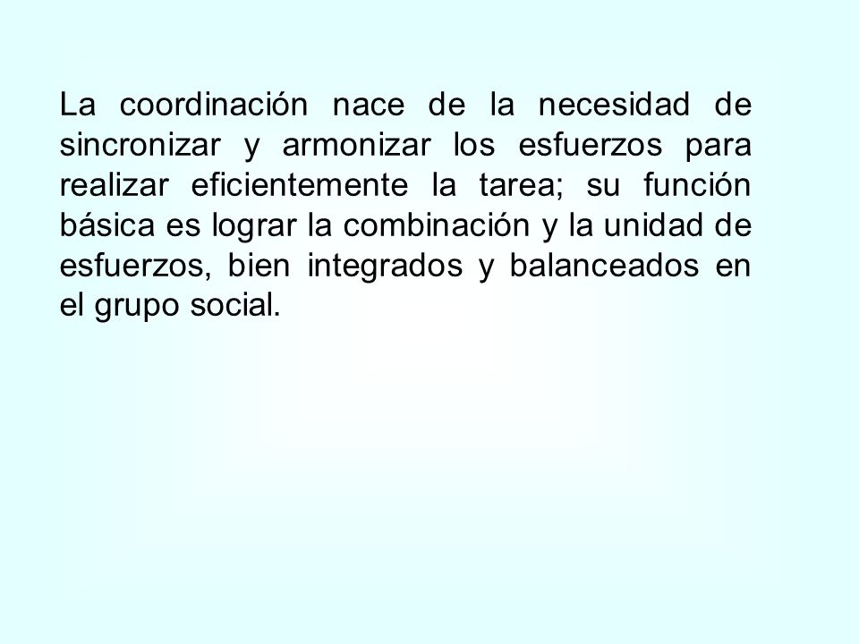 La coordinación nace de la necesidad de sincronizar y armonizar los esfuerzos para realizar eficientemente la tarea; su función básica es lograr la combinación y la unidad de esfuerzos, bien integrados y balanceados en el grupo social.
