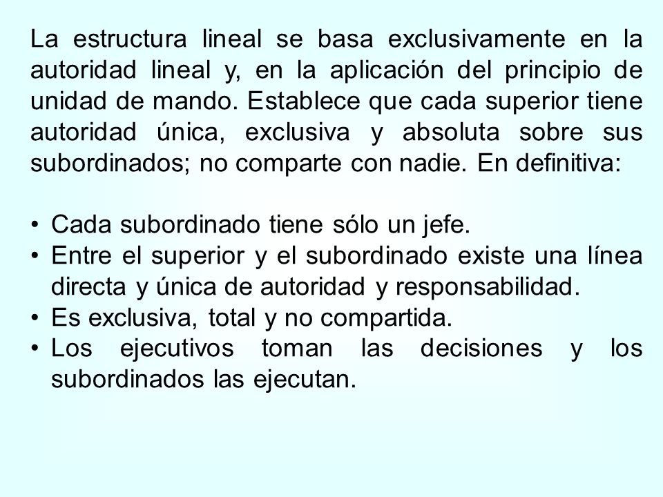 La estructura lineal se basa exclusivamente en la autoridad lineal y, en la aplicación del principio de unidad de mando. Establece que cada superior tiene autoridad única, exclusiva y absoluta sobre sus subordinados; no comparte con nadie. En definitiva: