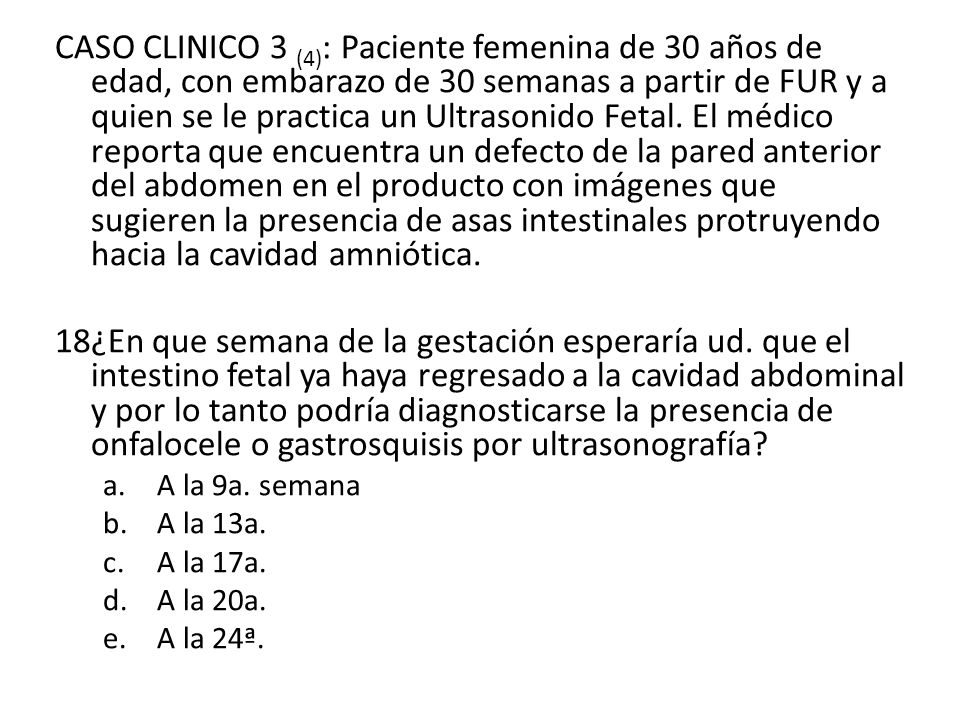 CASO CLINICO 3 (4): Paciente femenina de 30 años de edad, con embarazo de 30 semanas a partir de FUR y a quien se le practica un Ultrasonido Fetal. El médico reporta que encuentra un defecto de la pared anterior del abdomen en el producto con imágenes que sugieren la presencia de asas intestinales protruyendo hacia la cavidad amniótica.