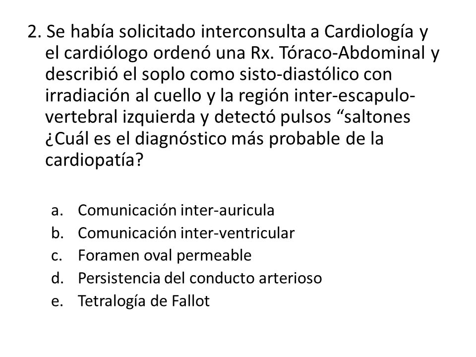2. Se había solicitado interconsulta a Cardiología y el cardiólogo ordenó una Rx. Tóraco-Abdominal y describió el soplo como sisto-diastólico con irradiación al cuello y la región inter-escapulo-vertebral izquierda y detectó pulsos saltones ¿Cuál es el diagnóstico más probable de la cardiopatía