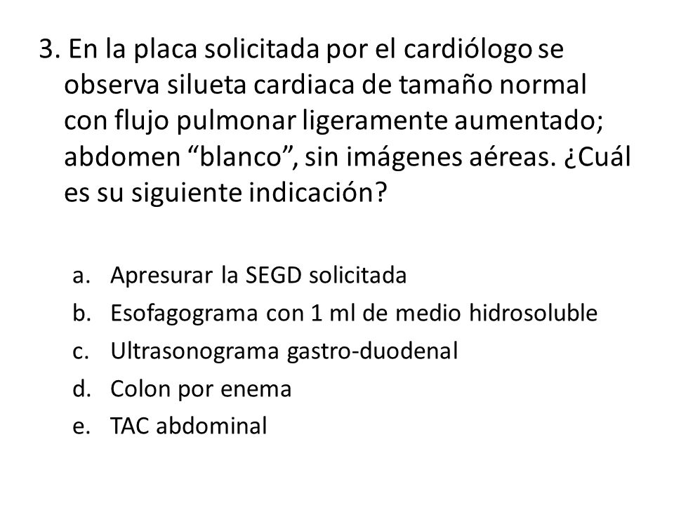 3. En la placa solicitada por el cardiólogo se observa silueta cardiaca de tamaño normal con flujo pulmonar ligeramente aumentado; abdomen blanco , sin imágenes aéreas. ¿Cuál es su siguiente indicación