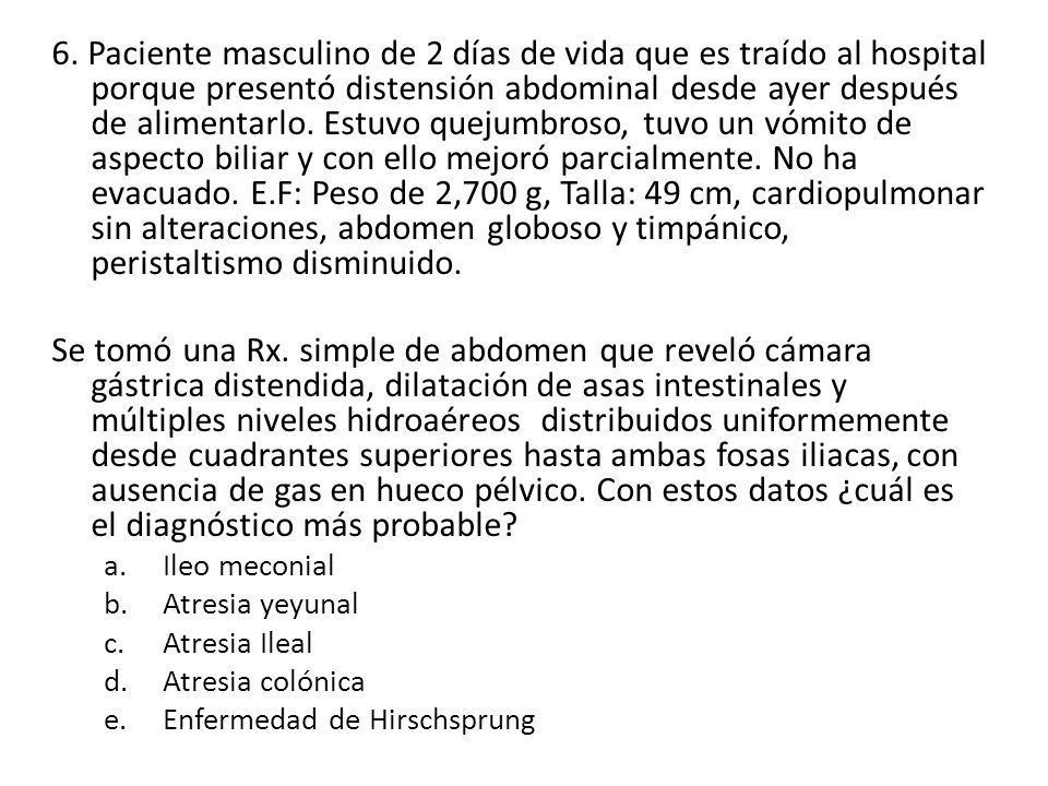 6. Paciente masculino de 2 días de vida que es traído al hospital porque presentó distensión abdominal desde ayer después de alimentarlo. Estuvo quejumbroso, tuvo un vómito de aspecto biliar y con ello mejoró parcialmente. No ha evacuado. E.F: Peso de 2,700 g, Talla: 49 cm, cardiopulmonar sin alteraciones, abdomen globoso y timpánico, peristaltismo disminuido.