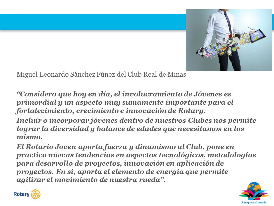 Miguel Leonardo Sánchez Fúnez del Club Real de Minas Considero que hoy en día, el involucramiento de Jóvenes es primordial y un aspecto muy sumamente importante para el fortalecimiento, crecimiento e innovación de Rotary.