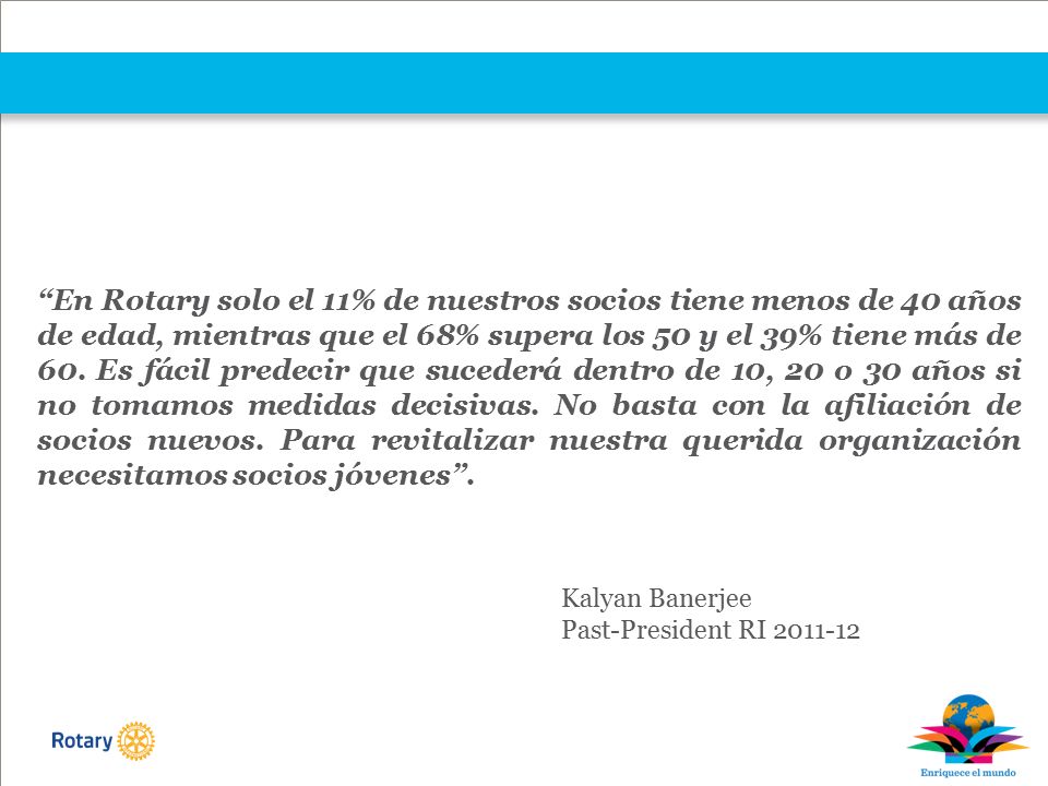 En Rotary solo el 11% de nuestros socios tiene menos de 40 años de edad, mientras que el 68% supera los 50 y el 39% tiene más de 60. Es fácil predecir que sucederá dentro de 10, 20 o 30 años si no tomamos medidas decisivas. No basta con la afiliación de socios nuevos. Para revitalizar nuestra querida organización necesitamos socios jóvenes .