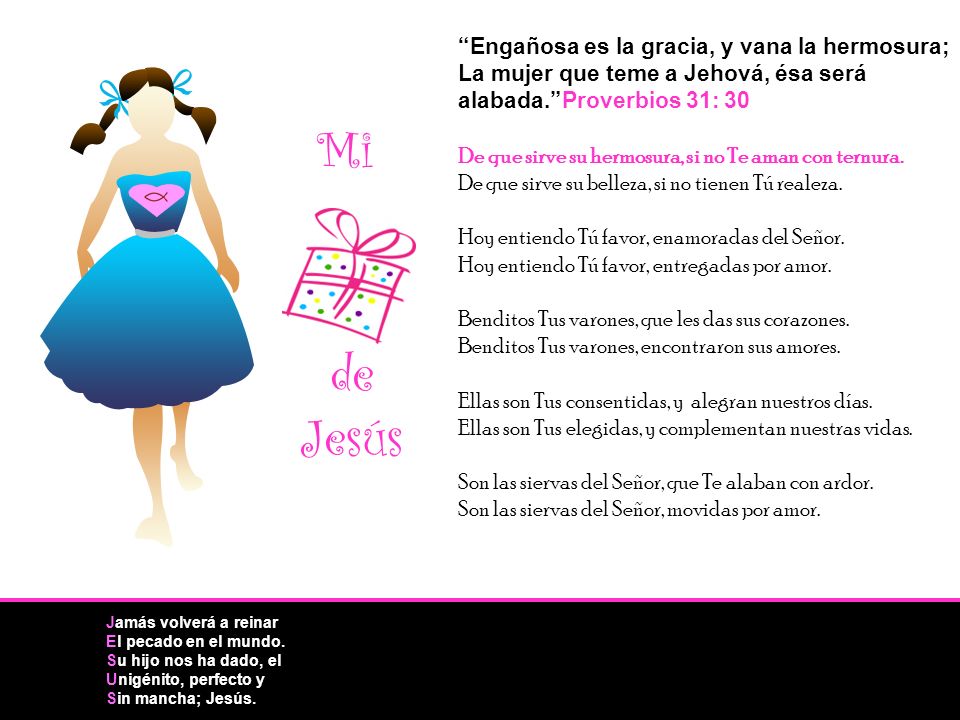 Engañosa es la gracia, y vana la hermosura; La mujer que teme a Jehová, ésa será alabada. Proverbios 31: 30 De que sirve su hermosura, si no Te aman con ternura. De que sirve su belleza, si no tienen Tú realeza. Hoy entiendo Tú favor, enamoradas del Señor. Hoy entiendo Tú favor, entregadas por amor. Benditos Tus varones, que les das sus corazones. Benditos Tus varones, encontraron sus amores. Ellas son Tus consentidas, y alegran nuestros días. Ellas son Tus elegidas, y complementan nuestras vidas. Son las siervas del Señor, que Te alaban con ardor. Son las siervas del Señor, movidas por amor.