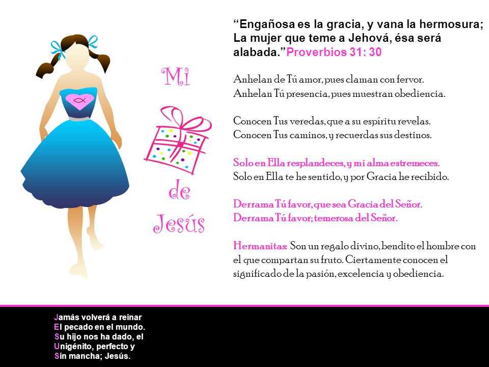 Engañosa es la gracia, y vana la hermosura; La mujer que teme a Jehová, ésa será alabada. Proverbios 31: 30 Anhelan de Tú amor, pues claman con fervor. Anhelan Tú presencia, pues muestran obediencia. Conocen Tus veredas, que a su espíritu revelas. Conocen Tus caminos, y recuerdas sus destinos. Solo en Ella resplandeces, y mi alma estremeces. Solo en Ella te he sentido, y por Gracia he recibido. Derrama Tú favor, que sea Gracia del Señor. Derrama Tú favor; temerosa del Señor. Hermanitas: Son un regalo divino, bendito el hombre con el que compartan su fruto. Ciertamente conocen el significado de la pasión, excelencia y obediencia.