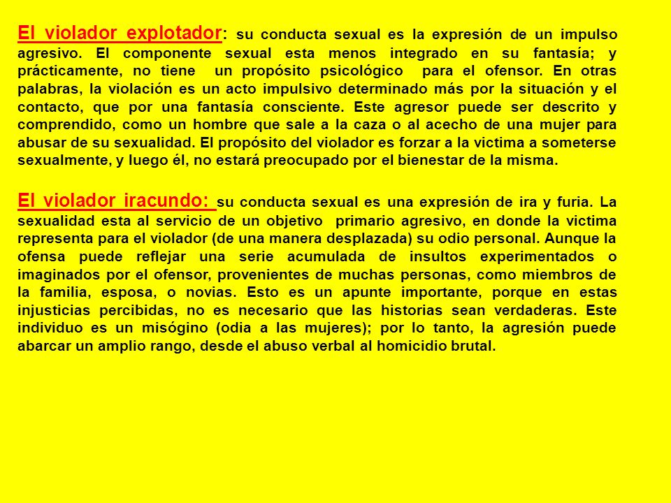 El violador explotador: su conducta sexual es la expresión de un impulso agresivo. El componente sexual esta menos integrado en su fantasía; y prácticamente, no tiene un propósito psicológico para el ofensor. En otras palabras, la violación es un acto impulsivo determinado más por la situación y el contacto, que por una fantasía consciente. Este agresor puede ser descrito y comprendido, como un hombre que sale a la caza o al acecho de una mujer para abusar de su sexualidad. El propósito del violador es forzar a la victima a someterse sexualmente, y luego él, no estará preocupado por el bienestar de la misma.