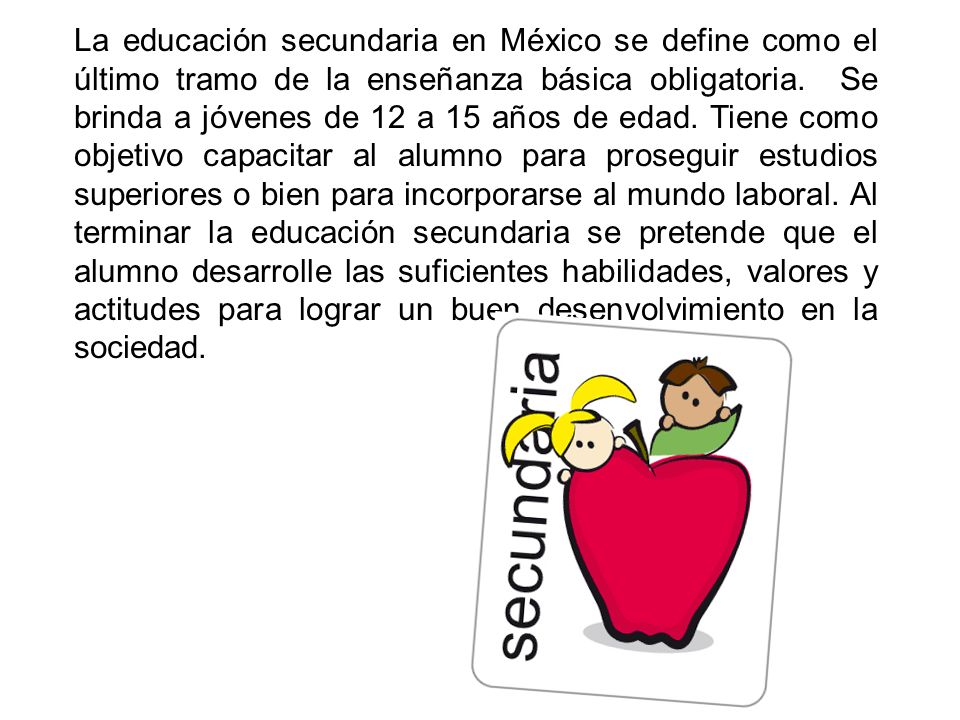 La educación secundaria en México se define como el último tramo de la enseñanza básica obligatoria. Se brinda a jóvenes de 12 a 15 años de edad.