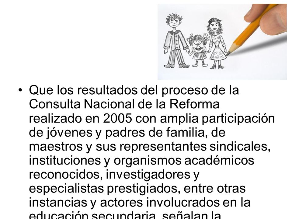 Que los resultados del proceso de la Consulta Nacional de la Reforma realizado en 2005 con amplia participación de jóvenes y padres de familia, de maestros y sus representantes sindicales, instituciones y organismos académicos reconocidos, investigadores y especialistas prestigiados, entre otras instancias y actores involucrados en la educación secundaria, señalan la imperiosa necesidad de realizar en ella cambios de fondo, tomando en cuenta las siguientes líneas de acción: