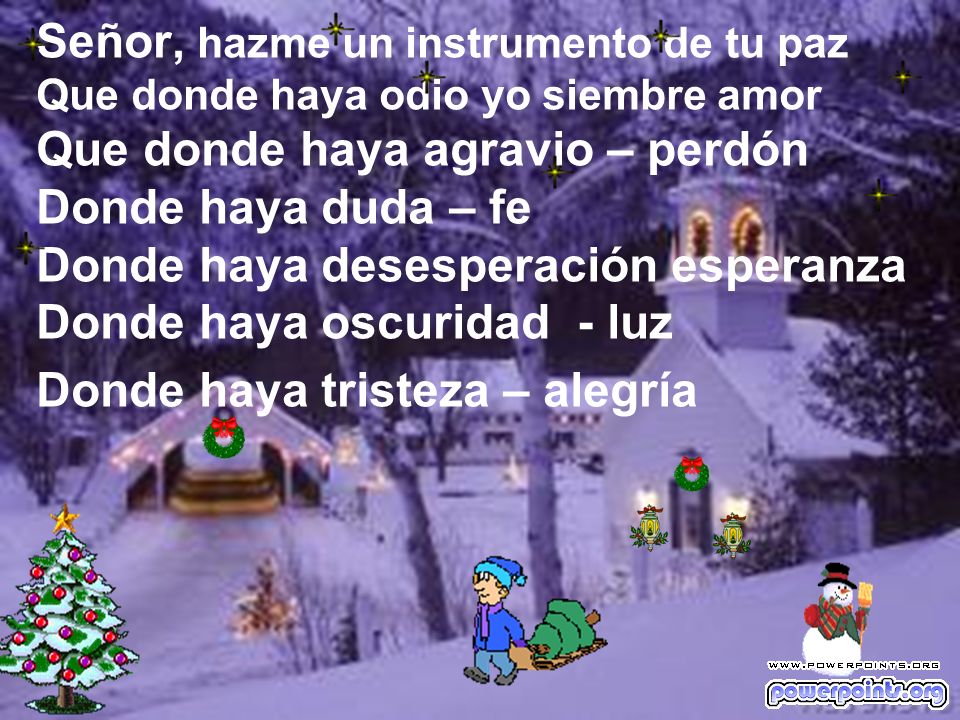 Señor, hazme un instrumento de tu paz Que donde haya odio yo siembre amor Que donde haya agravio – perdón Donde haya duda – fe Donde haya desesperación esperanza Donde haya oscuridad - luz Donde haya tristeza – alegría
