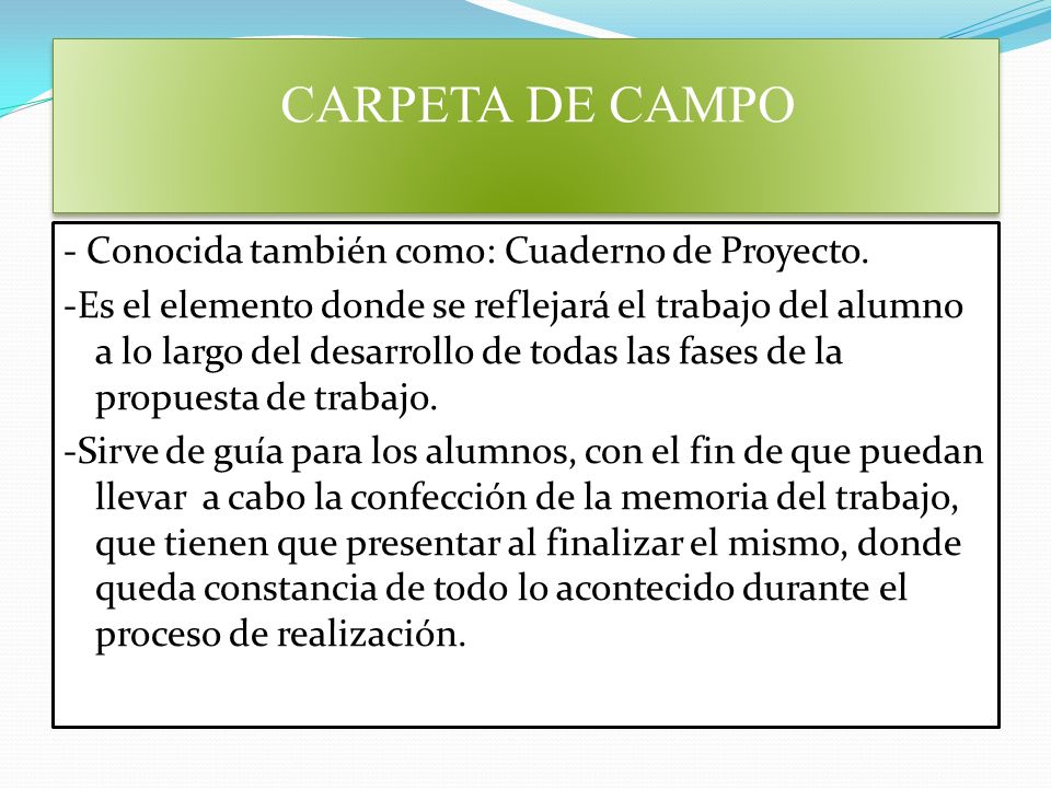 Carpeta de Campo La Carpeta de Campo o el Cuaderno de Proyectos es el elemento donde se reflejará el trabajo del alumno a lo largo del desarrollo de todas las fases de la propuesta de trabajo (Miniproyecto). CARPETA DE CAMPO
