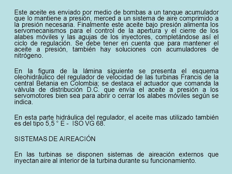 Este aceite es enviado por medio de bombas a un tanque acumulador que lo mantiene a presión, merced a un sistema de aire comprimido a la presión necesaria. Finalmente este aceite bajo presión alimenta los servomecanismos para el control de la apertura y el cierre de los alabes móviles y las agujas de los inyectores, completándose así el ciclo de regulación. Se debe tener en cuenta que para mantener el aceite a presión, también hay soluciones con acumuladores de nitrógeno.