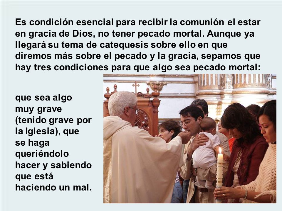 Es condición esencial para recibir la comunión el estar en gracia de Dios, no tener pecado mortal. Aunque ya llegará su tema de catequesis sobre ello en que diremos más sobre el pecado y la gracia, sepamos que hay tres condiciones para que algo sea pecado mortal: