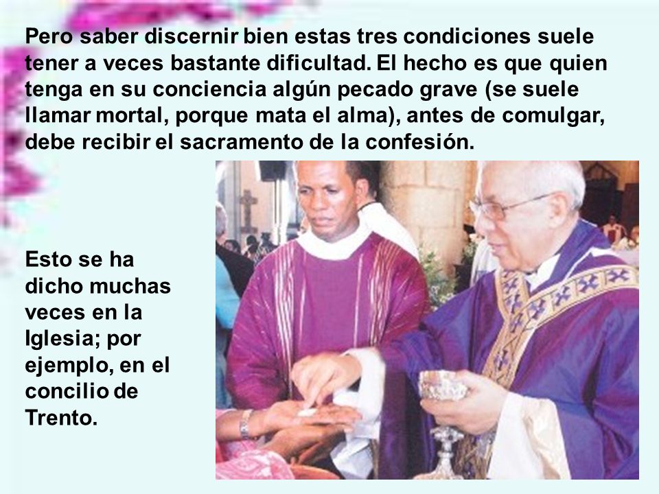 Pero saber discernir bien estas tres condiciones suele tener a veces bastante dificultad. El hecho es que quien tenga en su conciencia algún pecado grave (se suele llamar mortal, porque mata el alma), antes de comulgar, debe recibir el sacramento de la confesión.