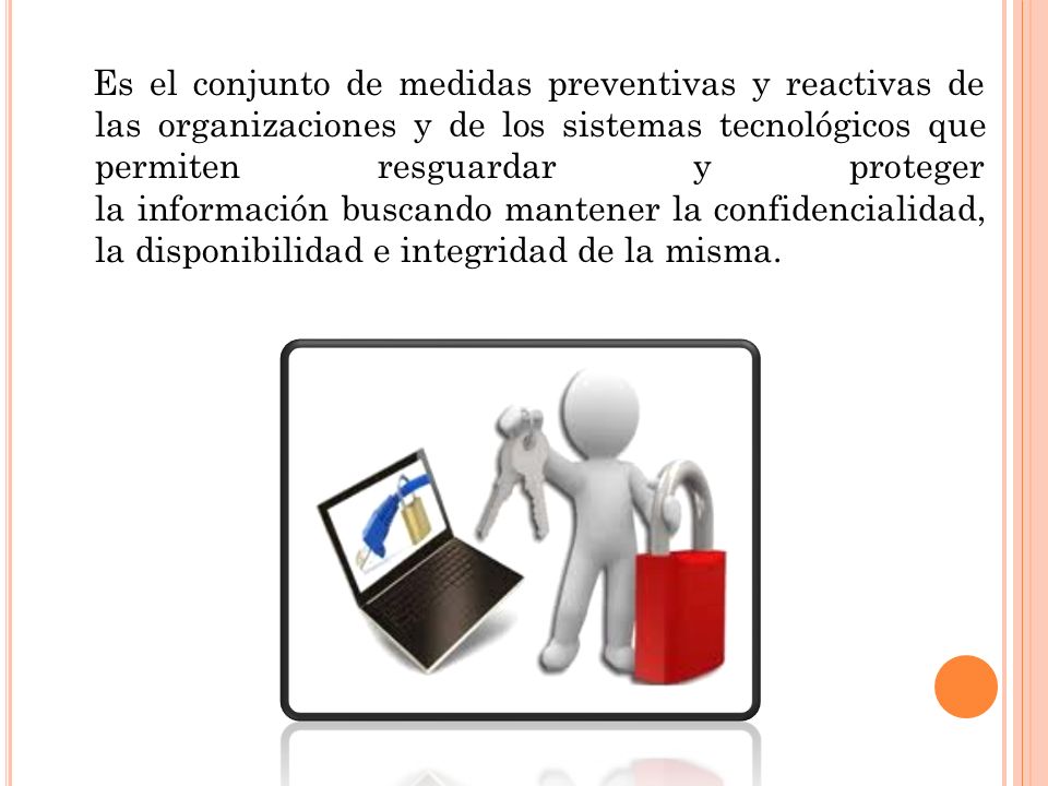 Es el conjunto de medidas preventivas y reactivas de las organizaciones y de los sistemas tecnológicos que permiten resguardar y proteger la información buscando mantener la confidencialidad, la disponibilidad e integridad de la misma.