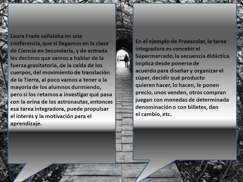 Laura Frade señalaba en una conferencia, que si llegamos en la clase de Ciencia en Secundaria, y de entrada les decimos que vamos a hablar de la fuerza gravitatoria, de la caída de los cuerpos, del movimiento de translación de la Tierra, al poco vamos a tener a la mayoría de los alumnos durmiendo, pero si los retamos a investigar qué pasa con la orina de los astronautas, entonces esa tarea integradora, puede propulsar el interés y la motivación para el aprendizaje.