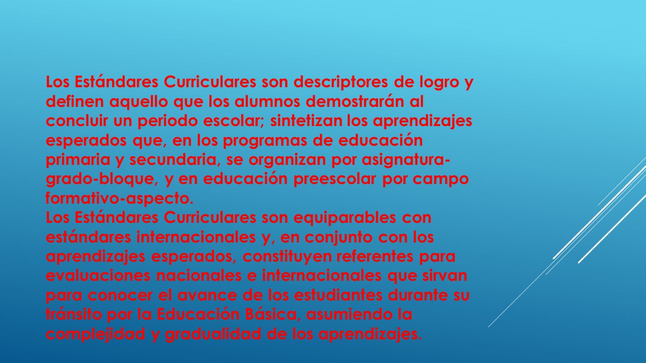 Los Estándares Curriculares son descriptores de logro y definen aquello que los alumnos demostrarán al concluir un periodo escolar; sintetizan los aprendizajes esperados que, en los programas de educación primaria y secundaria, se organizan por asignatura-grado-bloque, y en educación preescolar por campo formativo-aspecto.