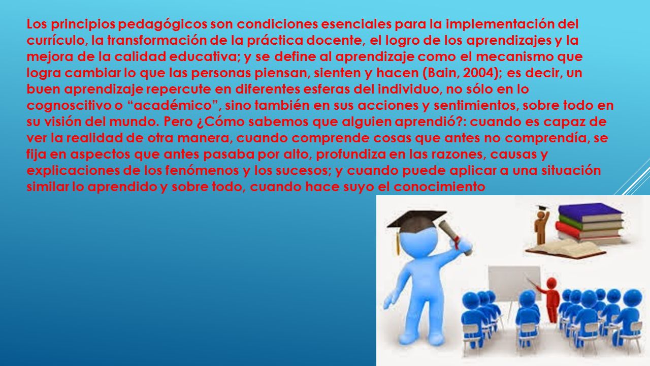 Los principios pedagógicos son condiciones esenciales para la implementación del currículo, la transformación de la práctica docente, el logro de los aprendizajes y la mejora de la calidad educativa; y se define al aprendizaje como el mecanismo que logra cambiar lo que las personas piensan, sienten y hacen (Bain, 2004); es decir, un buen aprendizaje repercute en diferentes esferas del individuo, no sólo en lo cognoscitivo o académico , sino también en sus acciones y sentimientos, sobre todo en su visión del mundo.