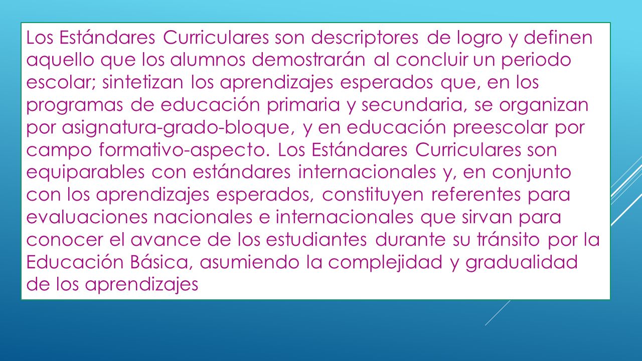 Los Estándares Curriculares son descriptores de logro y definen aquello que los alumnos demostrarán al concluir un periodo escolar; sintetizan los aprendizajes esperados que, en los programas de educación primaria y secundaria, se organizan por asignatura-grado-bloque, y en educación preescolar por campo formativo-aspecto.
