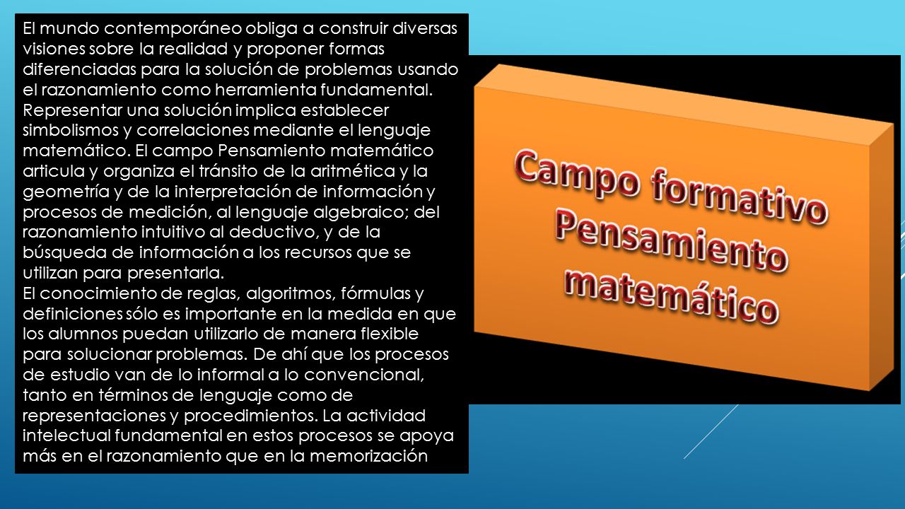 El mundo contemporáneo obliga a construir diversas visiones sobre la realidad y proponer formas diferenciadas para la solución de problemas usando el razonamiento como herramienta fundamental. Representar una solución implica establecer simbolismos y correlaciones mediante el lenguaje matemático. El campo Pensamiento matemático articula y organiza el tránsito de la aritmética y la geometría y de la interpretación de información y procesos de medición, al lenguaje algebraico; del razonamiento intuitivo al deductivo, y de la búsqueda de información a los recursos que se utilizan para presentarla.