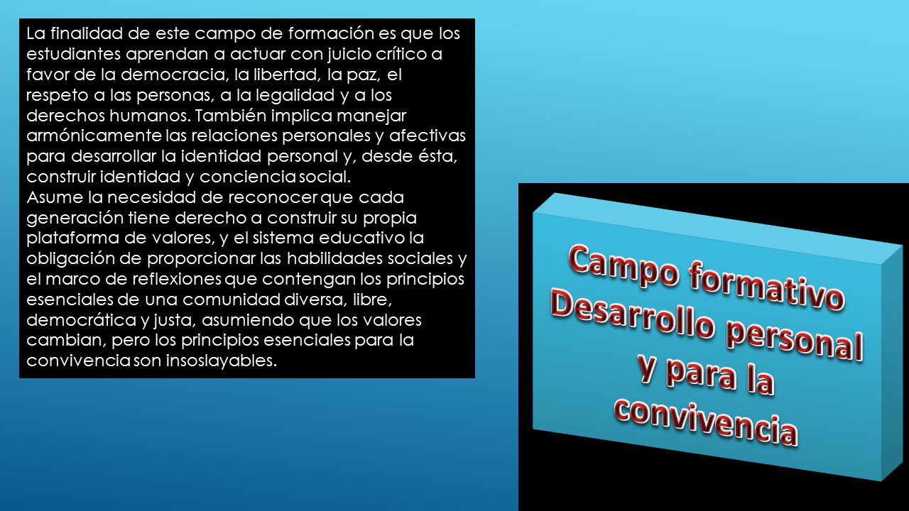 La finalidad de este campo de formación es que los estudiantes aprendan a actuar con juicio crítico a favor de la democracia, la libertad, la paz, el respeto a las personas, a la legalidad y a los derechos humanos. También implica manejar armónicamente las relaciones personales y afectivas para desarrollar la identidad personal y, desde ésta, construir identidad y conciencia social.