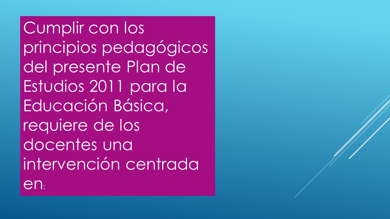 Cumplir con los principios pedagógicos del presente Plan de Estudios 2011 para la Educación Básica, requiere de los docentes una intervención centrada en: