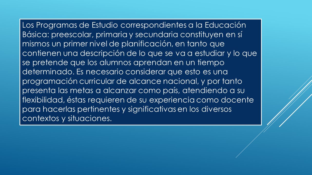 Los Programas de Estudio correspondientes a la Educación Básica: preescolar, primaria y secundaria constituyen en sí mismos un primer nivel de planificación, en tanto que contienen una descripción de lo que se va a estudiar y lo que se pretende que los alumnos aprendan en un tiempo determinado.