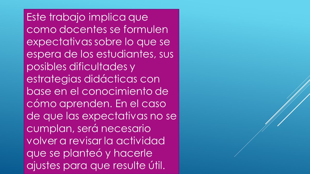 Este trabajo implica que como docentes se formulen expectativas sobre lo que se espera de los estudiantes, sus posibles dificultades y estrategias didácticas con base en el conocimiento de cómo aprenden.