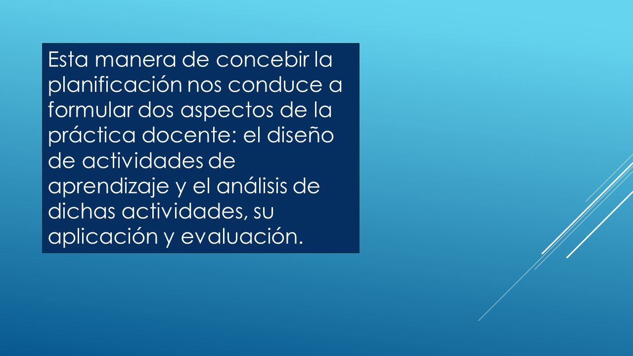 Esta manera de concebir la planificación nos conduce a formular dos aspectos de la práctica docente: el diseño de actividades de aprendizaje y el análisis de dichas actividades, su aplicación y evaluación.
