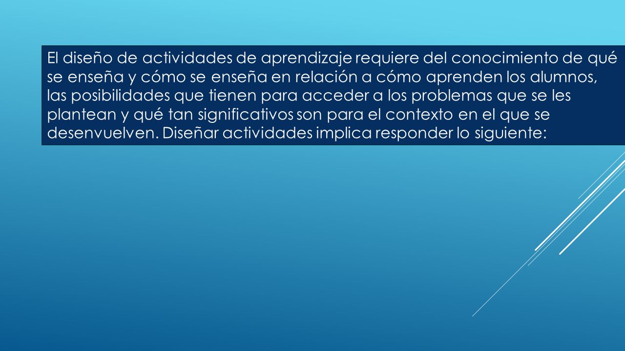 El diseño de actividades de aprendizaje requiere del conocimiento de qué se enseña y cómo se enseña en relación a cómo aprenden los alumnos, las posibilidades que tienen para acceder a los problemas que se les plantean y qué tan significativos son para el contexto en el que se desenvuelven.