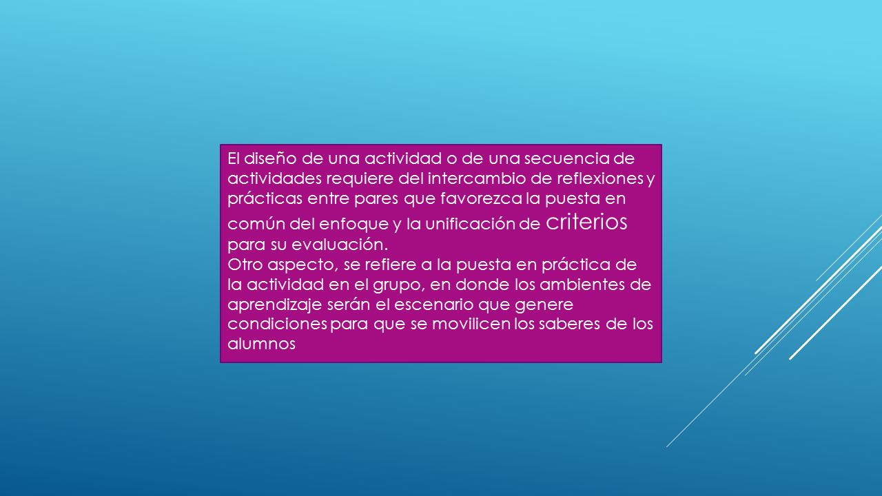 El diseño de una actividad o de una secuencia de actividades requiere del intercambio de reflexiones y prácticas entre pares que favorezca la puesta en común del enfoque y la unificación de criterios para su evaluación.
