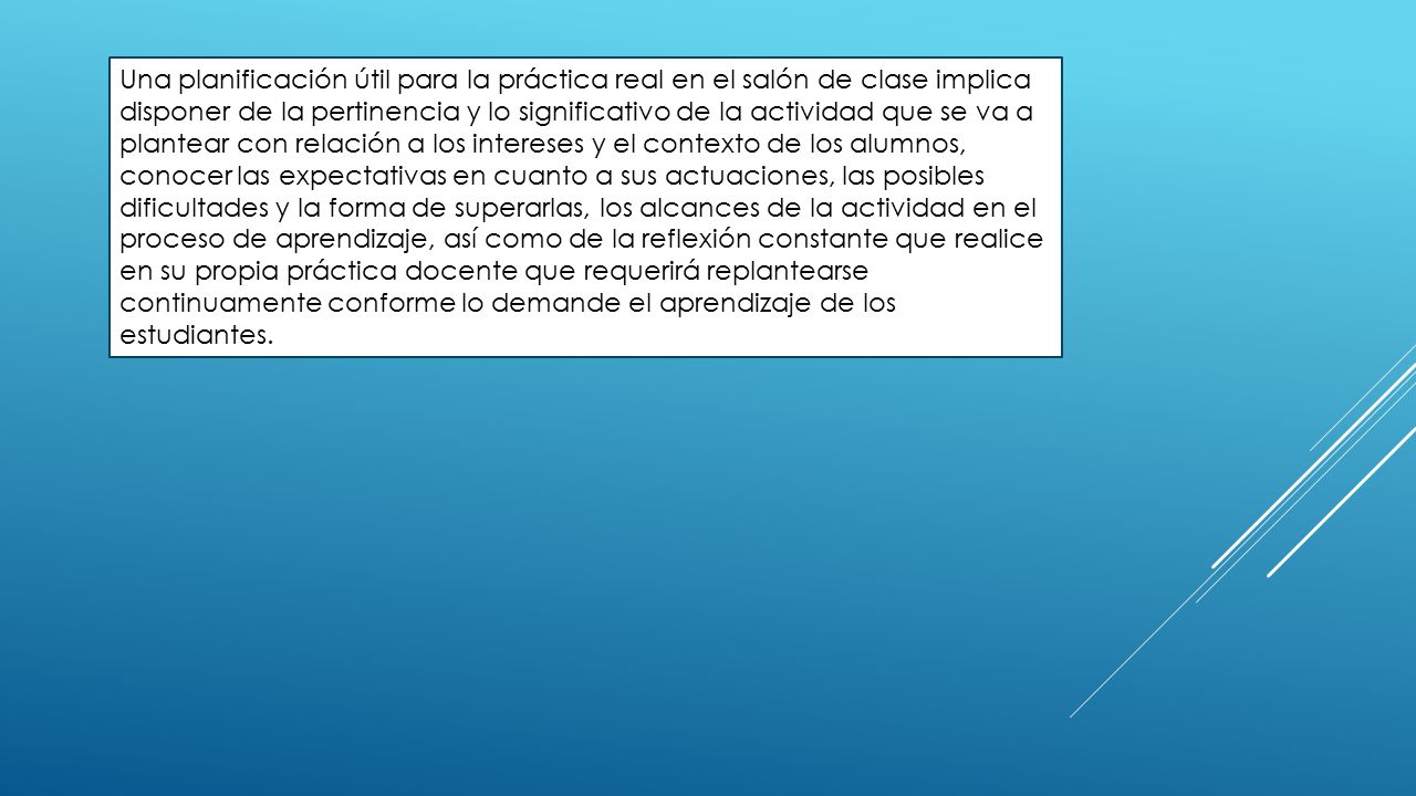 Una planificación útil para la práctica real en el salón de clase implica disponer de la pertinencia y lo significativo de la actividad que se va a plantear con relación a los intereses y el contexto de los alumnos, conocer las expectativas en cuanto a sus actuaciones, las posibles dificultades y la forma de superarlas, los alcances de la actividad en el proceso de aprendizaje, así como de la reflexión constante que realice en su propia práctica docente que requerirá replantearse continuamente conforme lo demande el aprendizaje de los estudiantes.