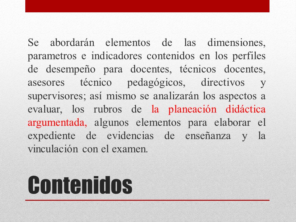 Se abordarán elementos de las dimensiones, parametros e indicadores contenidos en los perfiles de desempeño para docentes, técnicos docentes, asesores técnico pedagógicos, directivos y supervisores; así mismo se analizarán los aspectos a evaluar, los rubros de la planeación didáctica argumentada, algunos elementos para elaborar el expediente de evidencias de enseñanza y la vinculación con el examen.