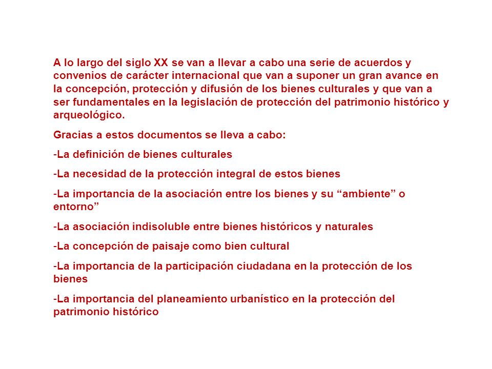 A lo largo del siglo XX se van a llevar a cabo una serie de acuerdos y convenios de carácter internacional que van a suponer un gran avance en la concepción, protección y difusión de los bienes culturales y que van a ser fundamentales en la legislación de protección del patrimonio histórico y arqueológico.
