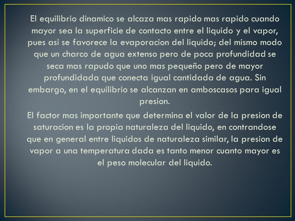 El equilibrio dinamico se alcaza mas rapido mas rapido cuando mayor sea la superficie de contacto entre el liquido y el vapor, pues asi se favorece la evaporacion del liquido; del mismo modo que un charco de agua extenso pero de poca profundidad se seca mas rapudo que uno mas pequeño pero de mayor profundidada que conecta igual cantidada de agua.