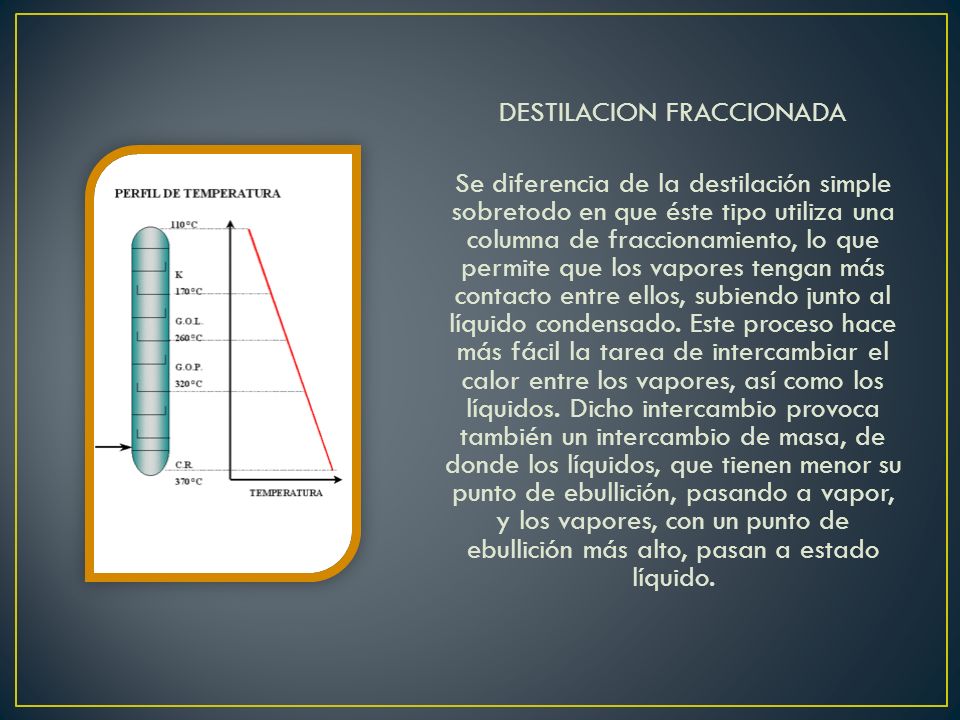 DESTILACION FRACCIONADA Se diferencia de la destilación simple sobretodo en que éste tipo utiliza una columna de fraccionamiento, lo que permite que los vapores tengan más contacto entre ellos, subiendo junto al líquido condensado.