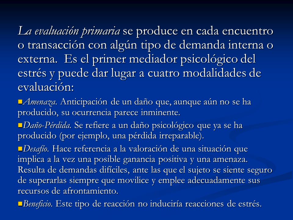 La evaluación primaria se produce en cada encuentro o transacción con algún tipo de demanda interna o externa. Es el primer mediador psicológico del estrés y puede dar lugar a cuatro modalidades de evaluación: