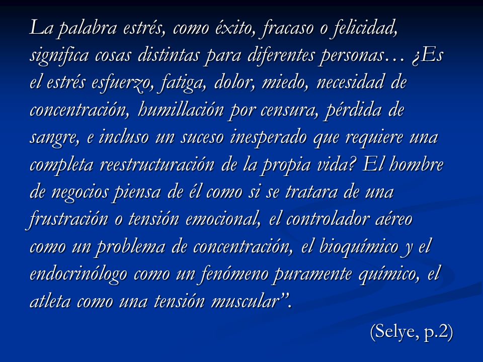La palabra estrés, como éxito, fracaso o felicidad, significa cosas distintas para diferentes personas… ¿Es el estrés esfuerzo, fatiga, dolor, miedo, necesidad de concentración, humillación por censura, pérdida de sangre, e incluso un suceso inesperado que requiere una completa reestructuración de la propia vida El hombre de negocios piensa de él como si se tratara de una frustración o tensión emocional, el controlador aéreo como un problema de concentración, el bioquímico y el endocrinólogo como un fenómeno puramente químico, el atleta como una tensión muscular .