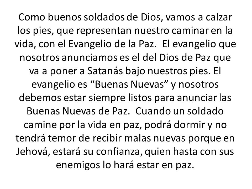 Como buenos soldados de Dios, vamos a calzar los pies, que representan nuestro caminar en la vida, con el Evangelio de la Paz. El evangelio que nosotros anunciamos es el del Dios de Paz que va a poner a Satanás bajo nuestros pies.