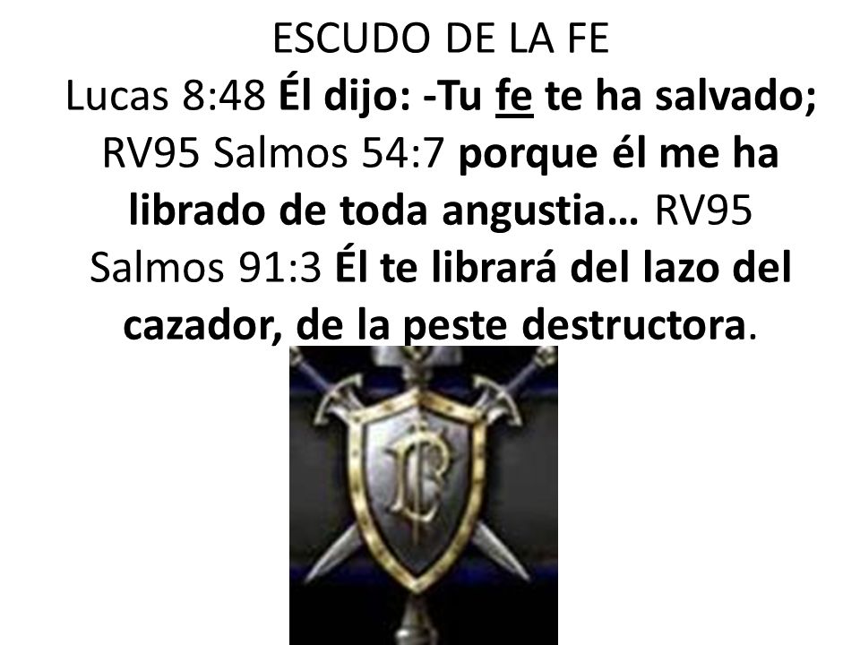ESCUDO DE LA FE Lucas 8:48 Él dijo: -Tu fe te ha salvado; RV95 Salmos 54:7 porque él me ha librado de toda angustia… RV95 Salmos 91:3 Él te librará del lazo del cazador, de la peste destructora.