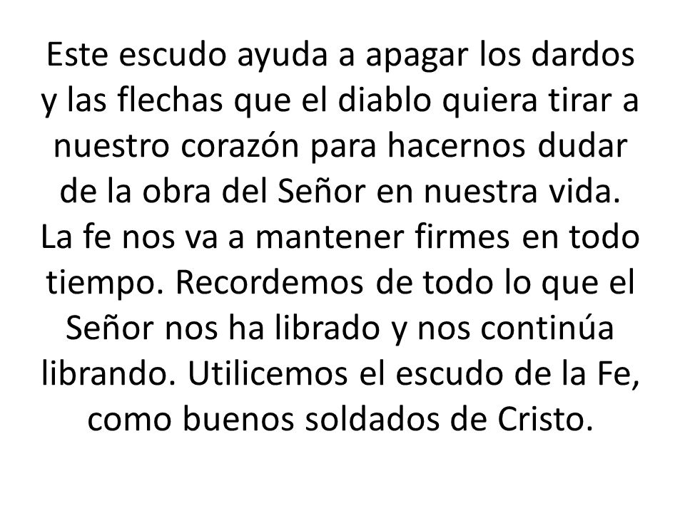 Este escudo ayuda a apagar los dardos y las flechas que el diablo quiera tirar a nuestro corazón para hacernos dudar de la obra del Señor en nuestra vida.